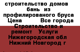 строительство домов , бань  из профилированого бруса › Цена ­ 100 - Все города Строительство и ремонт » Услуги   . Нижегородская обл.,Нижний Новгород г.